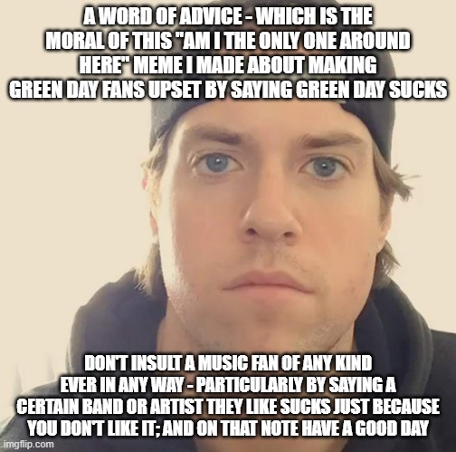 Basically what I was saying is u jus don't tell someone a certain band or artist sucks just cuz they like it and u dont | A WORD OF ADVICE - WHICH IS THE MORAL OF THIS "AM I THE ONLY ONE AROUND HERE" MEME I MADE ABOUT MAKING GREEN DAY FANS UPSET BY SAYING GREEN DAY SUCKS; DON'T INSULT A MUSIC FAN OF ANY KIND EVER IN ANY WAY - PARTICULARLY BY SAYING A CERTAIN BAND OR ARTIST THEY LIKE SUCKS JUST BECAUSE YOU DON'T LIKE IT; AND ON THAT NOTE HAVE A GOOD DAY | image tagged in the l a beast,memes,words of wisdom,lesson,music meme,have a good day | made w/ Imgflip meme maker