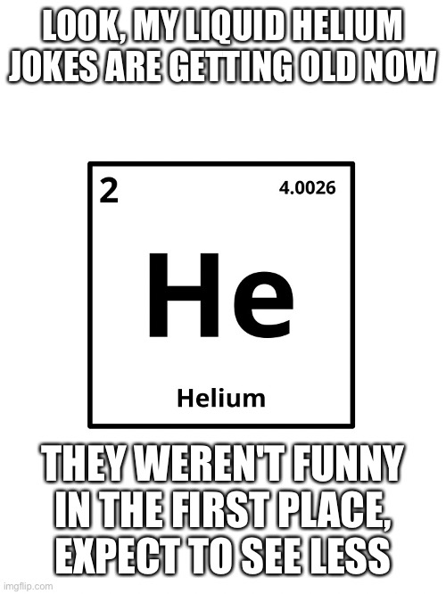 LOOK, MY LIQUID HELIUM JOKES ARE GETTING OLD NOW THEY WEREN'T FUNNY IN THE FIRST PLACE, EXPECT TO SEE LESS | made w/ Imgflip meme maker
