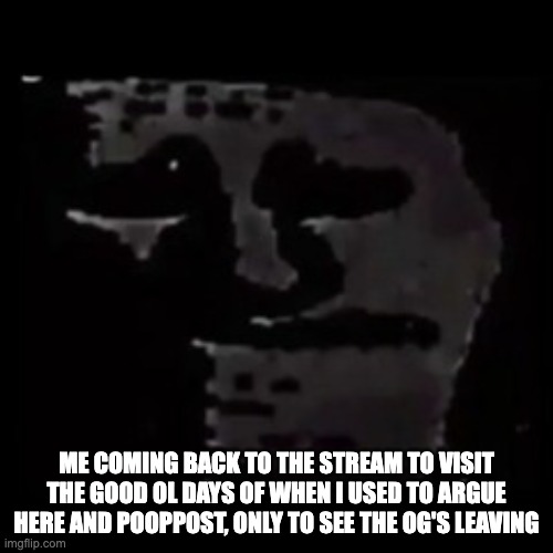 sad trollge | ME COMING BACK TO THE STREAM TO VISIT THE GOOD OL DAYS OF WHEN I USED TO ARGUE HERE AND POOPPOST, ONLY TO SEE THE OG'S LEAVING | image tagged in sad trollge | made w/ Imgflip meme maker