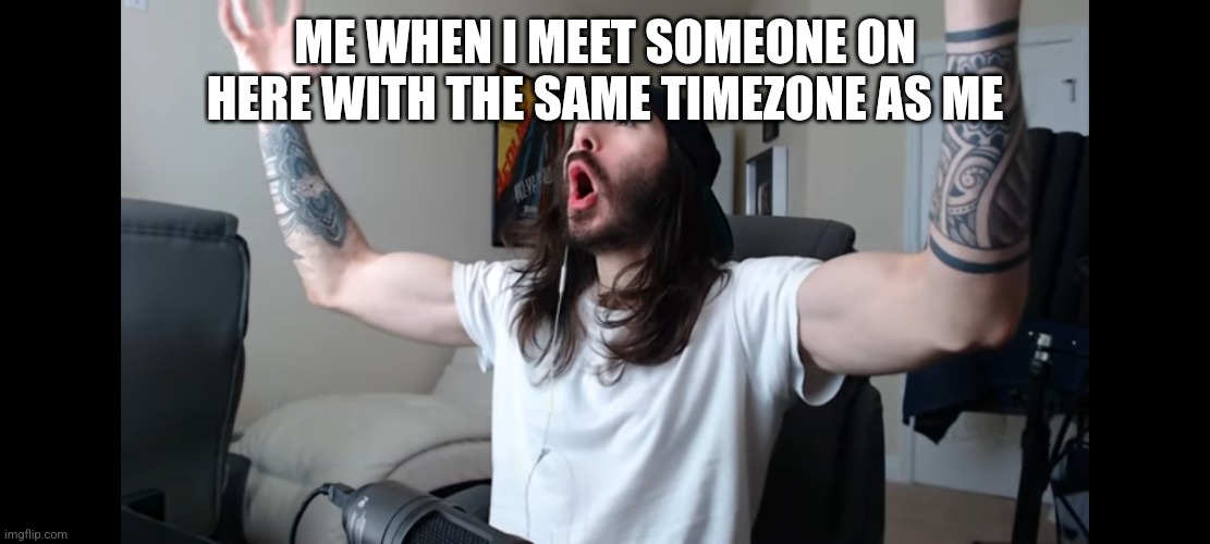 Moist critikal screaming | ME WHEN I MEET SOMEONE ON HERE WITH THE SAME TIMEZONE AS ME | image tagged in moist critikal screaming | made w/ Imgflip meme maker