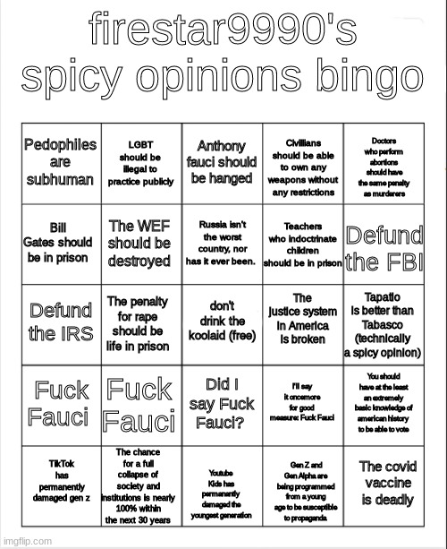 Mod's edit: firestar9990's spicy opinions bingo | firestar9990's spicy opinions bingo; Anthony fauci should be hanged; LGBT should be illegal to practice publicly; Doctors who perform abortions should have the same penalty as murderers; Pedophiles are subhuman; Civillians should be able to own any weapons without any restrictions; Russia isn't the worst country, nor has it ever been. Bill Gates should be in prison; Defund the FBI; The WEF should be destroyed; Teachers who indoctrinate children should be in prison; The justice system in America is broken; don't drink the koolaid (free); Defund the IRS; Tapatio is better than Tabasco (technically a spicy opinion); The penalty for rape should be life in prison; Fuck Fauci; Fuck Fauci; You should have at the least an extremely basic knowledge of american history to be able to vote; I'll say it oncemore for good measure: Fuck Fauci; Did I say Fuck Fauci? The chance for a full collapse of society and institutions is nearly 100% within the next 30 years; The covid vaccine is deadly; TikTok has permanently damaged gen z; Youtube Kids has permanantly damaged the youngest generation; Gen Z and Gen Alpha are being programmed from a young age to be susceptible to propaganda | image tagged in blank bingo | made w/ Imgflip meme maker
