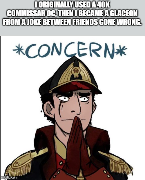 commissar concern | I ORIGINALLY USED A 40K COMMISSAR OC, THEN I BECAME A GLACEON FROM A JOKE BETWEEN FRIENDS GONE WRONG. | image tagged in commissar concern | made w/ Imgflip meme maker