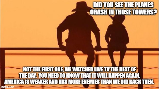 Cowboy wisdom, it can get worse | DID YOU SEE THE PLANES CRASH IN THOSE TOWERS? NOT THE FIRST ONE, WE WATCHED LIVE TV THE REST OF THE DAY.  YOU NEED TO KNOW THAT IT WILL HAPPEN AGAIN, AMERICA IS WEAKER AND HAS MORE ENEMIES THAN WE DID BACK THEN. | image tagged in cowboy father and son,history,remember,september 11 2001,cowboy wisdom,prepare your children | made w/ Imgflip meme maker