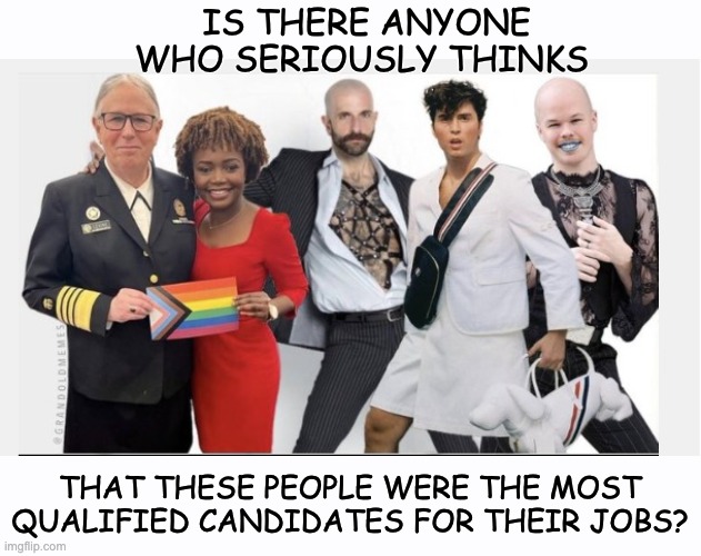 How Not To Run A Country | IS THERE ANYONE WHO SERIOUSLY THINKS; THAT THESE PEOPLE WERE THE MOST QUALIFIED CANDIDATES FOR THEIR JOBS? | image tagged in agenda,gay,trans,crossdresser | made w/ Imgflip meme maker