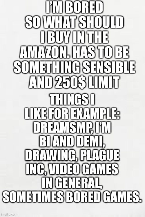 Yes I’m bored mk | I’M BORED SO WHAT SHOULD I BUY IN THE AMAZON. HAS TO BE SOMETHING SENSIBLE AND 250$ LIMIT; THINGS I LIKE FOR EXAMPLE: DREAMSMP, I’M BI AND DEMI, DRAWING, PLAGUE INC, VIDEO GAMES IN GENERAL, SOMETIMES BORED GAMES. | image tagged in blank white paper | made w/ Imgflip meme maker