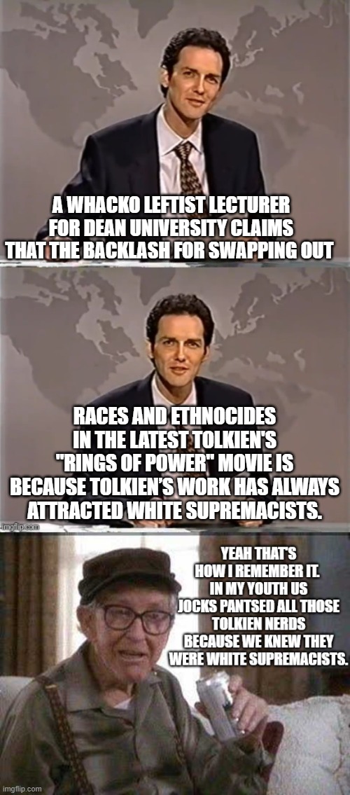 Gotta admire the political Left's mania and talent for altering HISTORY to suit their political WOKE narrative. | A WHACKO LEFTIST LECTURER FOR DEAN UNIVERSITY CLAIMS THAT THE BACKLASH FOR SWAPPING OUT; RACES AND ETHNOCIDES IN THE LATEST TOLKIEN'S "RINGS OF POWER" MOVIE IS BECAUSE TOLKIEN’S WORK HAS ALWAYS ATTRACTED WHITE SUPREMACISTS. | image tagged in weekend update with norm | made w/ Imgflip meme maker