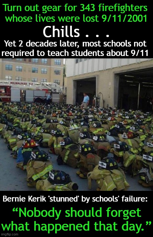 Never Forget. It is Time to Evaluate The Dismal Failure to Educate Our Children . . . |  Turn out gear for 343 firefighters 
whose lives were lost 9/11/2001; Chills . . . Yet 2 decades later, most schools not 
required to teach students about 9/11; Bernie Kerik 'stunned' by schools' failure:; “Nobody should forget what happened that day.” | image tagged in politics,9/11,firefighters,never forget,failure to educate,america | made w/ Imgflip meme maker