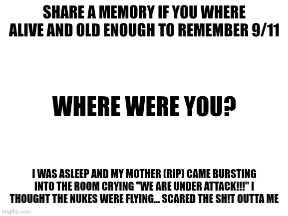 I will read blocked comments today (if any) | SHARE A MEMORY IF YOU WHERE ALIVE AND OLD ENOUGH TO REMEMBER 9/11; WHERE WERE YOU? I WAS ASLEEP AND MY MOTHER (RIP) CAME BURSTING INTO THE ROOM CRYING "WE ARE UNDER ATTACK!!!" I THOUGHT THE NUKES WERE FLYING... SCARED THE SH!T OUTTA ME | image tagged in blank white template | made w/ Imgflip meme maker