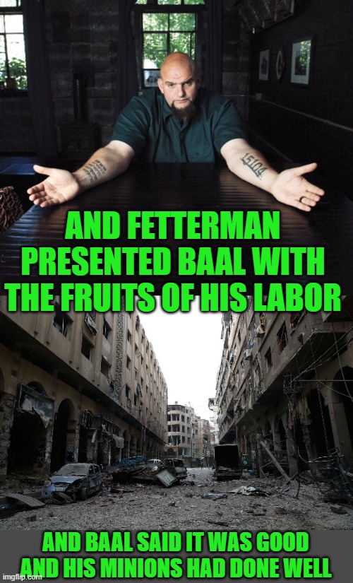 yep | AND FETTERMAN PRESENTED BAAL WITH THE FRUITS OF HIS LABOR; AND BAAL SAID IT WAS GOOD AND HIS MINIONS HAD DONE WELL | image tagged in democrats | made w/ Imgflip meme maker