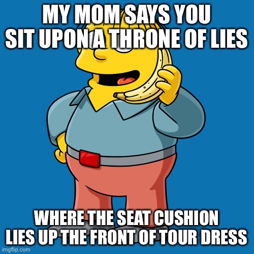 Ralph wiggum | MY MOM SAYS YOU SIT UPON A THRONE OF LIES; WHERE THE SEAT CUSHION LIES UP THE FRONT OF TOUR DRESS | image tagged in ralph wiggum,HilariaBaldwin | made w/ Imgflip meme maker