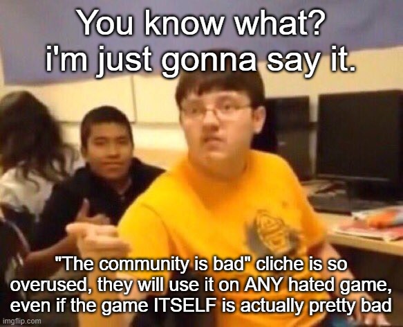 I'm just gonna say it | You know what? i'm just gonna say it. "The community is bad" cliche is so overused, they will use it on ANY hated game, even if the game ITSELF is actually pretty bad | image tagged in i'm just gonna say it | made w/ Imgflip meme maker