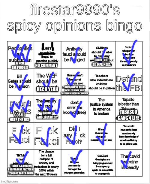 I agree with a lot of his SPICY opinions, just don’t talk about them usually | SHALL. NOT. BE. INFRINGED. LYNCH THE PEDOS!!! NO COMMENT; RUSSIA WAS THE WORST IN THE COLD WAR, STILL SUCKS NOW BUT CHINA’S WORSE; HECK YEAH; TABASCO GANG 4 LIFE; I AGREE WHOLEHEARTEDLY; GOSH I HATE THE IRS; TIKTOK IS A CHICOM PROPAGANDA PLATFORM, IT OUGHT TO BE BANNED | made w/ Imgflip meme maker