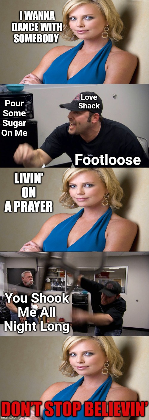 You Won't Get It. Even If You Think You Got It, You Didn't. | I WANNA DANCE WITH SOMEBODY; Pour Some Sugar On Me; Love Shack; Footloose; LIVIN’ ON A PRAYER; You Shook Me All Night Long; DON’T STOP BELIEVIN’ | image tagged in memes,american chopper argument,don't stop believin,you won't get it,you think you got it but you didnt,oh yeah | made w/ Imgflip meme maker