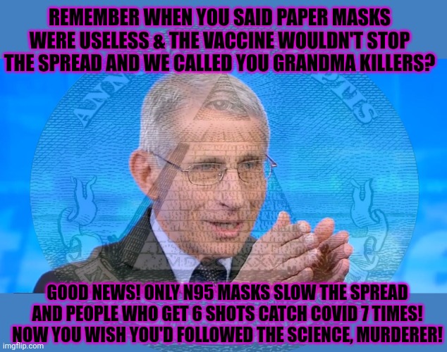 Follow the science | REMEMBER WHEN YOU SAID PAPER MASKS WERE USELESS & THE VACCINE WOULDN'T STOP THE SPREAD AND WE CALLED YOU GRANDMA KILLERS? GOOD NEWS! ONLY N95 MASKS SLOW THE SPREAD AND PEOPLE WHO GET 6 SHOTS CATCH COVID 7 TIMES! NOW YOU WISH YOU'D FOLLOWED THE SCIENCE, MURDERER! | image tagged in dr fauci 2020,follow,the,science | made w/ Imgflip meme maker