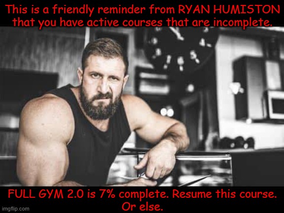 workout program | This is a friendly reminder from RYAN HUMISTON that you have active courses that are incomplete. FULL GYM 2.0 is 7% complete. Resume this course.
Or else. | image tagged in workout,workout progress,friendly trainer | made w/ Imgflip meme maker