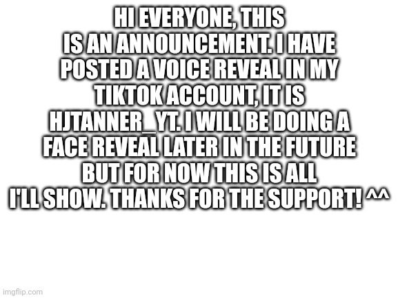Seriously though, you guys are awesome ☺️ | HI EVERYONE, THIS IS AN ANNOUNCEMENT. I HAVE POSTED A VOICE REVEAL IN MY TIKTOK ACCOUNT, IT IS HJTANNER_YT. I WILL BE DOING A FACE REVEAL LATER IN THE FUTURE BUT FOR NOW THIS IS ALL I'LL SHOW. THANKS FOR THE SUPPORT! ^^ | image tagged in blank white template,thank you | made w/ Imgflip meme maker