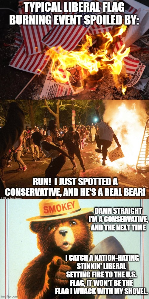 It may be legal to burn the U.S. flag . . . but it ain't RIGHT. | TYPICAL LIBERAL FLAG BURNING EVENT SPOILED BY:; RUN!  I JUST SPOTTED A CONSERVATIVE, AND HE'S A REAL BEAR! DAMN STRAIGHT I'M A CONSERVATIVE, AND THE NEXT TIME; I CATCH A NATION-HATING STINKIN' LIBERAL SETTING FIRE TO THE U.S. FLAG, IT WON'T BE THE FLAG I WHACK WITH MY SHOVEL. | image tagged in flag burning | made w/ Imgflip meme maker