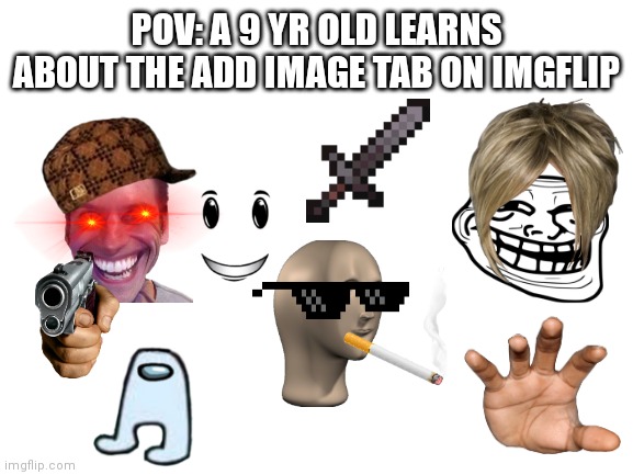 It's true tho | POV: A 9 YR OLD LEARNS ABOUT THE ADD IMAGE TAB ON IMGFLIP | image tagged in blank white template | made w/ Imgflip meme maker