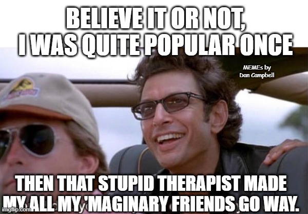 you crazy son of a bitch, you did it | BELIEVE IT OR NOT, I WAS QUITE POPULAR ONCE; MEMEs by Dan Campbell; THEN THAT STUPID THERAPIST MADE MY ALL MY 'MAGINARY FRIENDS GO WAY. | image tagged in you crazy son of a bitch you did it | made w/ Imgflip meme maker
