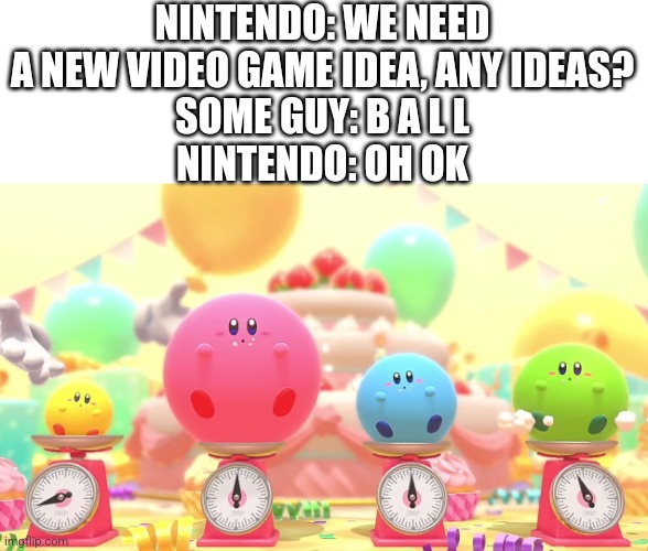 I wanna know how they came up with this | NINTENDO: WE NEED A NEW VIDEO GAME IDEA, ANY IDEAS?
SOME GUY: B A L L
NINTENDO: OH OK | image tagged in fat kirby,kirby,kirby has found your sin unforgivable,balls,memes,meanwhile | made w/ Imgflip meme maker