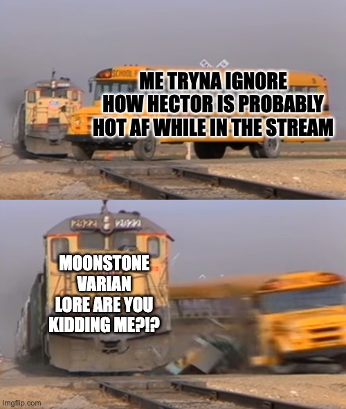 A train hitting a school bus | ME TRYNA IGNORE HOW HECTOR IS PROBABLY HOT AF WHILE IN THE STREAM; MOONSTONE VARIAN LORE ARE YOU KIDDING ME?!? | image tagged in a train hitting a school bus | made w/ Imgflip meme maker