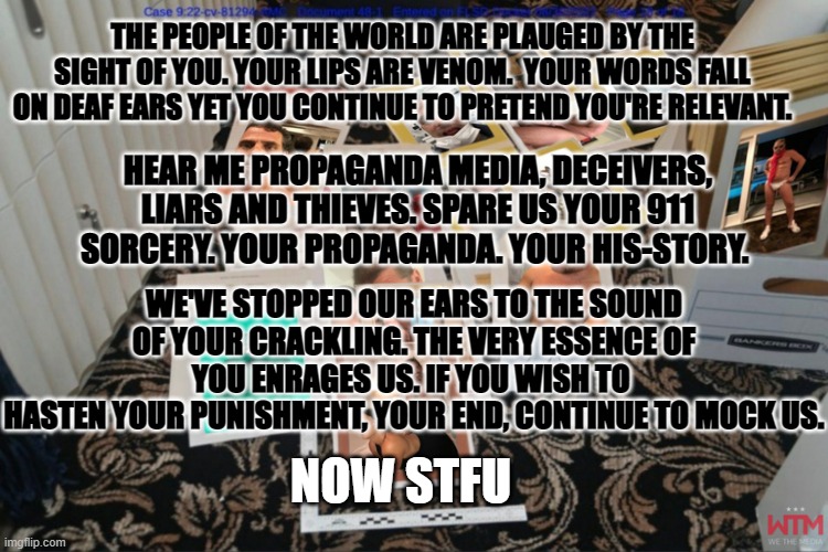 THE PEOPLE OF THE WORLD ARE PLAUGED BY THE SIGHT OF YOU. YOUR LIPS ARE VENOM.  YOUR WORDS FALL ON DEAF EARS YET YOU CONTINUE TO PRETEND YOU'RE RELEVANT. HEAR ME PROPAGANDA MEDIA, DECEIVERS, LIARS AND THIEVES. SPARE US YOUR 911 SORCERY. YOUR PROPAGANDA. YOUR HIS-STORY. WE'VE STOPPED OUR EARS TO THE SOUND OF YOUR CRACKLING. THE VERY ESSENCE OF YOU ENRAGES US. IF YOU WISH TO 
HASTEN YOUR PUNISHMENT, YOUR END, CONTINUE TO MOCK US. NOW STFU | made w/ Imgflip meme maker