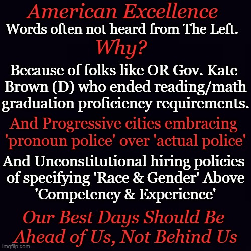 Placing "AMERICA" First | American Excellence; Words often not heard from The Left. Why? Because of folks like OR Gov. Kate 
Brown (D) who ended reading/math
graduation proficiency requirements. And Progressive cities embracing 
'pronoun police' over 'actual police'; And Unconstitutional hiring policies 
of specifying 'Race & Gender' Above
'Competency & Experience'; Our Best Days Should Be 
Ahead of Us, Not Behind Us | image tagged in politics,american excellence,america first,less crime more competency,community standards,education | made w/ Imgflip meme maker