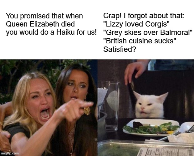 QE2 Haiku | You promised that when Queen Elizabeth died you would do a Haiku for us! Crap! I forgot about that:
"Lizzy loved Corgis"
"Grey skies over Balmoral"
"British cuisine sucks"
Satisfied? | image tagged in memes,woman yelling at cat | made w/ Imgflip meme maker