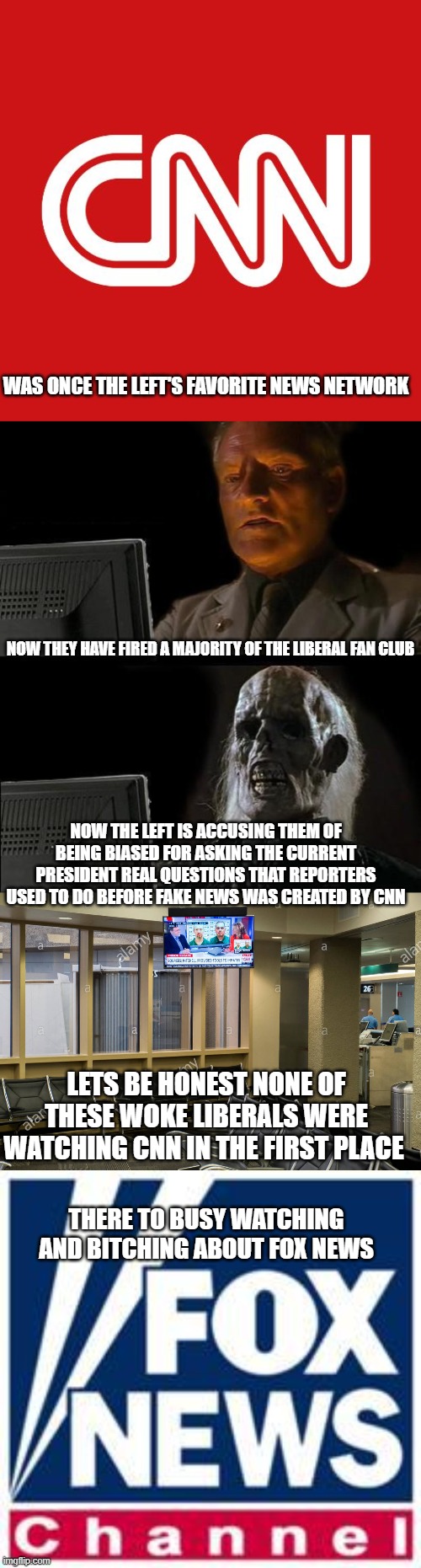 the left is losing it! | WAS ONCE THE LEFT'S FAVORITE NEWS NETWORK; NOW THEY HAVE FIRED A MAJORITY OF THE LIBERAL FAN CLUB; NOW THE LEFT IS ACCUSING THEM OF BEING BIASED FOR ASKING THE CURRENT PRESIDENT REAL QUESTIONS THAT REPORTERS USED TO DO BEFORE FAKE NEWS WAS CREATED BY CNN; LETS BE HONEST NONE OF THESE WOKE LIBERALS WERE WATCHING CNN IN THE FIRST PLACE; THERE TO BUSY WATCHING AND BITCHING ABOUT FOX NEWS | image tagged in cnn,memes,i'll just wait here,cnn key viewers,fox news | made w/ Imgflip meme maker