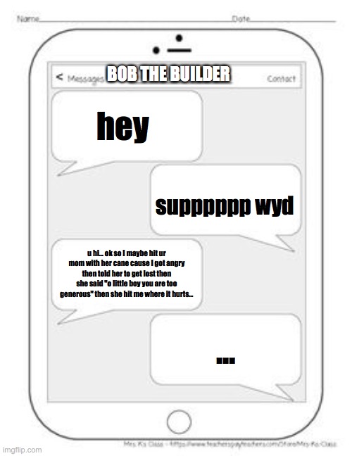 Text messages | BOB THE BUILDER; hey; supppppp wyd; u hi... ok so I maybe hit ur mom with her cane cause I got angry then told her to get lost then she said "o little boy you are too generous" then she hit me where it hurts... ... | image tagged in text messages | made w/ Imgflip meme maker