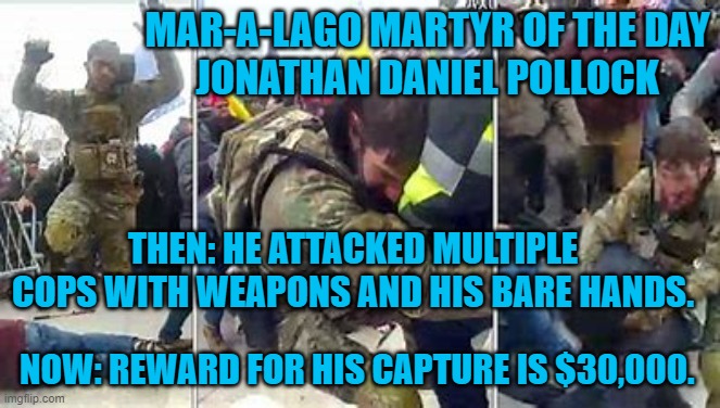 Need extra cash?  Do you know where J.D. is?  Call the FBI. | MAR-A-LAGO MARTYR OF THE DAY
JONATHAN DANIEL POLLOCK; THEN: HE ATTACKED MULTIPLE COPS WITH WEAPONS AND HIS BARE HANDS. NOW: REWARD FOR HIS CAPTURE IS $30,000. | image tagged in politics | made w/ Imgflip meme maker