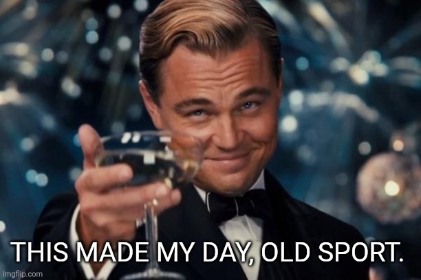 THIS MADE MY DAY, OLD SPORT. | image tagged in memes,leonardo dicaprio cheers | made w/ Imgflip meme maker