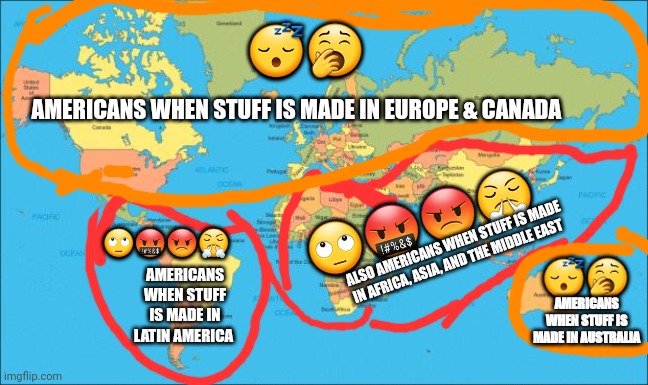 Lol isn't this true | 😴🥱; AMERICANS WHEN STUFF IS MADE IN EUROPE & CANADA; 🙄🤬😡😤; 🙄🤬😡😤; ALSO AMERICANS WHEN STUFF IS MADE IN AFRICA, ASIA, AND THE MIDDLE EAST; 😴🥱; AMERICANS WHEN STUFF IS MADE IN LATIN AMERICA; AMERICANS WHEN STUFF IS MADE IN AUSTRALIA | image tagged in world map,conservatives | made w/ Imgflip meme maker