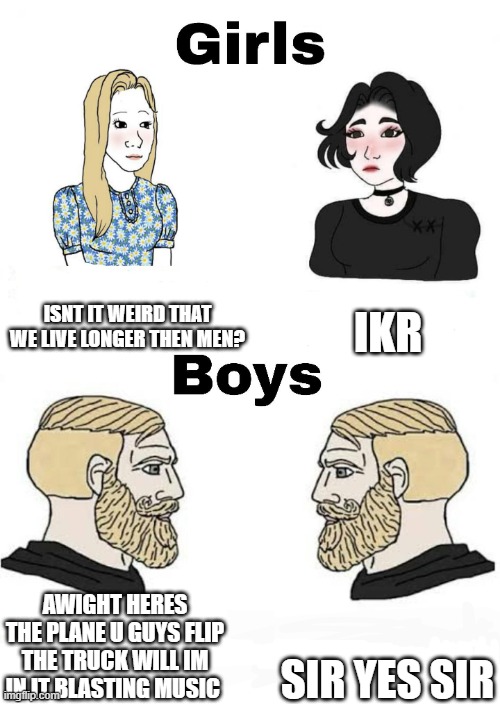 Girls vs Boys | ISNT IT WEIRD THAT WE LIVE LONGER THEN MEN? IKR; SIR YES SIR; AWIGHT HERES THE PLANE U GUYS FLIP THE TRUCK WILL IM IN IT BLASTING MUSIC | image tagged in girls vs boys | made w/ Imgflip meme maker