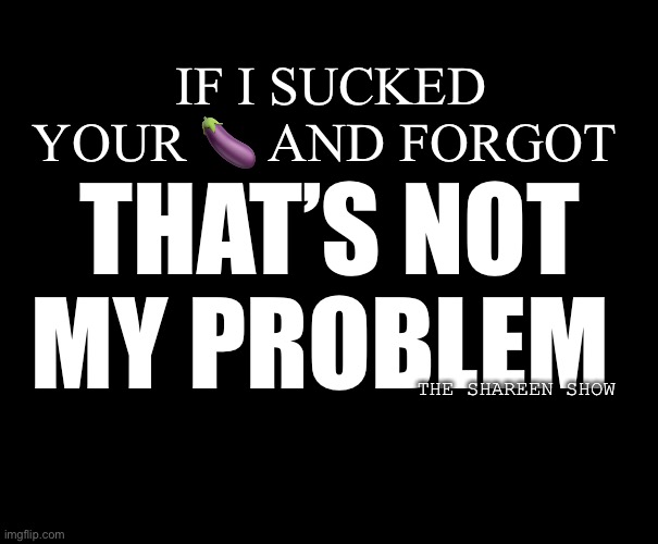 99 problems | IF I SUCKED YOUR 🍆 AND FORGOT; THAT’S NOT MY PROBLEM; THE SHAREEN SHOW | image tagged in problemsquote,sexquotes,theshareenshow,therapy,sextherapy,sexual | made w/ Imgflip meme maker