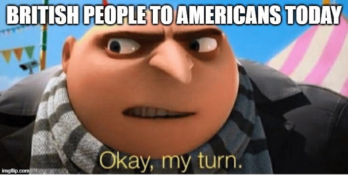 Okay my turn | BRITISH PEOPLE TO AMERICANS TODAY | image tagged in okay my turn | made w/ Imgflip meme maker