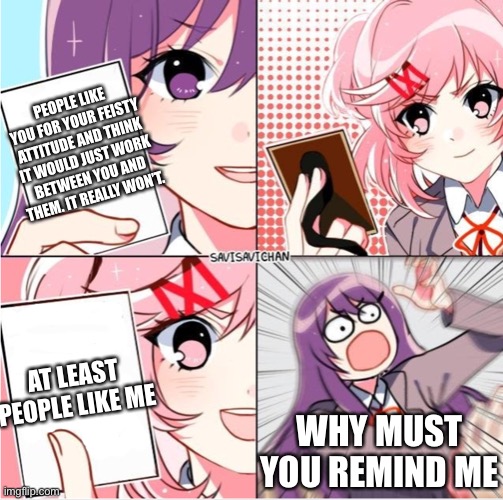 It seems like people only like yuri for… you know what. It’s kinda sad tbh. | PEOPLE LIKE YOU FOR YOUR FEISTY ATTITUDE AND THINK IT WOULD JUST WORK BETWEEN YOU AND THEM. IT REALLY WON’T. AT LEAST PEOPLE LIKE ME; WHY MUST YOU REMIND ME | image tagged in ddlc card wars,whyyy | made w/ Imgflip meme maker
