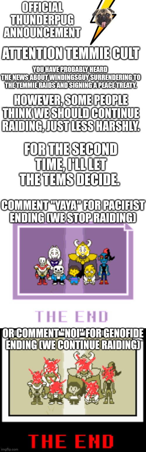 Wot wil tem cult decied?? | ATTENTION TEMMIE CULT; YOU HAVE PROBABLY HEARD 
THE NEWS ABOUT WINDINGSGUY SURRENDERING TO THE TEMMIE RAIDS AND SIGNING A PEACE TREATY. HOWEVER, SOME PEOPLE THINK WE SHOULD CONTINUE RAIDING, JUST LESS HARSHLY. FOR THE SECOND TIME, I'LL LET THE TEMS DECIDE. COMMENT "YAYA" FOR PACIFIST ENDING (WE STOP RAIDING); OR COMMENT "NOI" FOR GENOFIDE ENDING (WE CONTINUE RAIDING) | image tagged in official thunderpug announcement template,blank white template | made w/ Imgflip meme maker