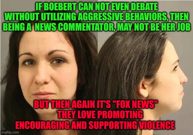 Lauren Boebert Mugshot | IF BOEBERT CAN NOT EVEN DEBATE WITHOUT UTILIZING AGGRESSIVE BEHAVIORS, THEN BEING A  NEWS COMMENTATOR, MAY NOT BE HER JOB; BUT THEN AGAIN IT'S "FOX NEWS"       THEY LOVE PROMOTING 
       ENCOURAGING AND SUPPORTING VIOLENCE | image tagged in lauren boebert mugshot | made w/ Imgflip meme maker