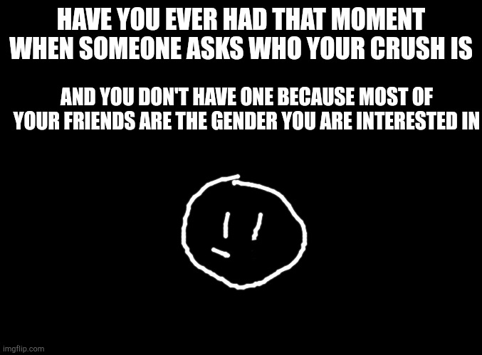 blank black | HAVE YOU EVER HAD THAT MOMENT WHEN SOMEONE ASKS WHO YOUR CRUSH IS; AND YOU DON'T HAVE ONE BECAUSE MOST OF YOUR FRIENDS ARE THE GENDER YOU ARE INTERESTED IN | image tagged in blank black | made w/ Imgflip meme maker