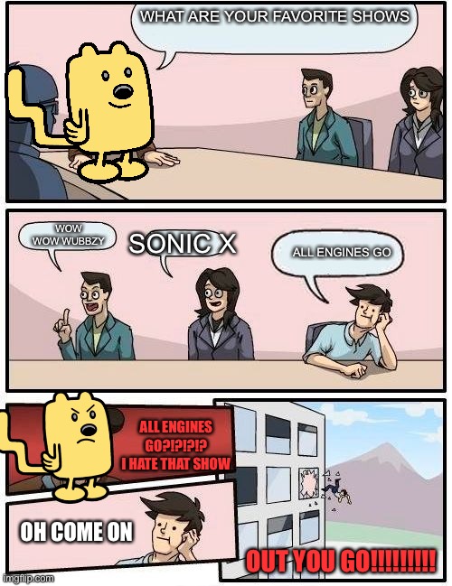 Everyone’s favorite show | WHAT ARE YOUR FAVORITE SHOWS; WOW WOW WUBBZY; SONIC X; ALL ENGINES GO; ALL ENGINES GO?!?!?!? I HATE THAT SHOW; OH COME ON; OUT YOU GO!!!!!!!!! | image tagged in wubbzy boardroom meeting suggestion | made w/ Imgflip meme maker