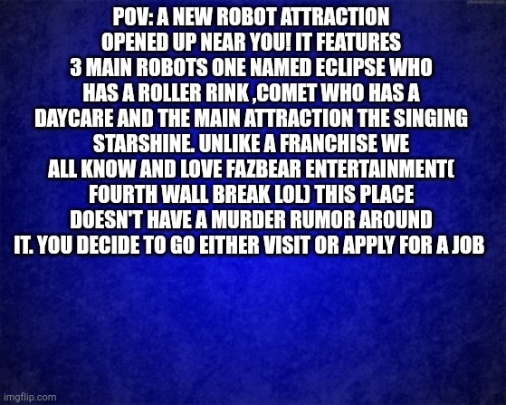 Rules and info in comments! | POV: A NEW ROBOT ATTRACTION OPENED UP NEAR YOU! IT FEATURES 3 MAIN ROBOTS ONE NAMED ECLIPSE WHO HAS A ROLLER RINK ,COMET WHO HAS A DAYCARE AND THE MAIN ATTRACTION THE SINGING STARSHINE. UNLIKE A FRANCHISE WE ALL KNOW AND LOVE FAZBEAR ENTERTAINMENT( FOURTH WALL BREAK LOL) THIS PLACE DOESN'T HAVE A MURDER RUMOR AROUND IT. YOU DECIDE TO GO EITHER VISIT OR APPLY FOR A JOB | image tagged in blue background | made w/ Imgflip meme maker