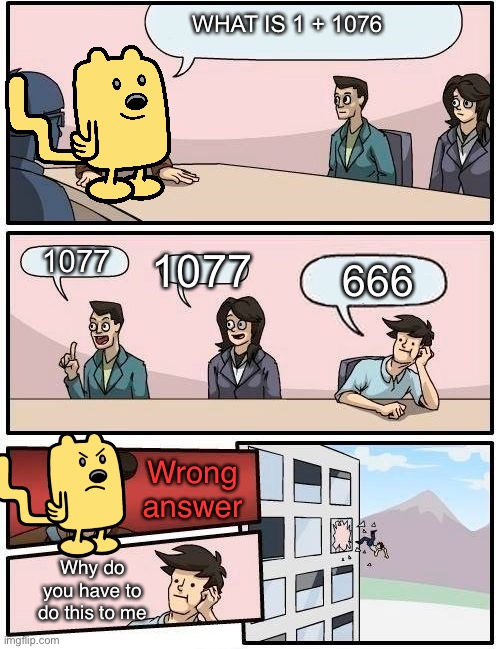 1 + 1076 | WHAT IS 1 + 1076; 1077; 1077; 666; Wrong answer; Why do you have to do this to me | image tagged in wubbzy boardroom meeting suggestion | made w/ Imgflip meme maker