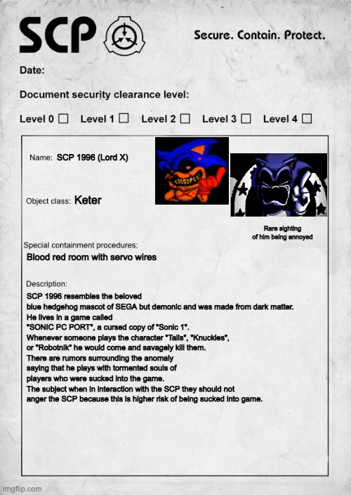 Lord X as an SCP | SCP 1996 (Lord X); Keter; Rare sighting of him being annoyed; Blood red room with servo wires; SCP 1996 resembles the beloved blue hedgehog mascot of SEGA but demonic and was made from dark matter.
He lives in a game called "SONIC PC PORT", a cursed copy of "Sonic 1". Whenever someone plays the character "Tails", "Knuckles", or "Robotnik" he would come and savagely kill them.
There are rumors surrounding the anomaly saying that he plays with tormented souls of players who were sucked into the game. 
The subject when in interaction with the SCP they should not anger the SCP because this is higher risk of being sucked into game. | image tagged in scp document,sonic exe,scp | made w/ Imgflip meme maker