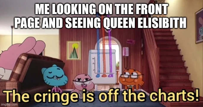 The Cringe Is Off The Charts | ME LOOKING ON THE FRONT PAGE AND SEEING QUEEN ELIAIBITH | image tagged in the cringe is off the charts | made w/ Imgflip meme maker