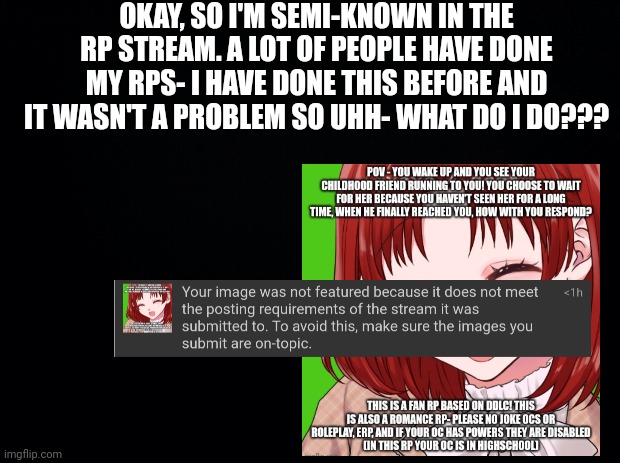 * Insert bruh moment * | OKAY, SO I'M SEMI-KNOWN IN THE RP STREAM. A LOT OF PEOPLE HAVE DONE MY RPS- I HAVE DONE THIS BEFORE AND IT WASN'T A PROBLEM SO UHH- WHAT DO I DO??? | image tagged in black background | made w/ Imgflip meme maker