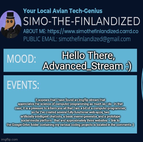 Hi Advanced_Stream, It's Me SimoTheFinlandized :3 | Hello There, Advanced_Stream :); It appears that I have found an Imgflip stream that appreciates the science of computer-programming as much as I do - in that case, it is a pleasure to inform you all that I am a bit of a computer-programmer; so far I've created several fully-functional web-apps, two artificially-intelligent chatbots, a basic meme-generator, and a prototype social-media platform - that and approximately three websites ~ link to the Google-Drive folder containing my various coding projects is located in the comments :) | image tagged in simothefinlandized announcement template 4 0 | made w/ Imgflip meme maker
