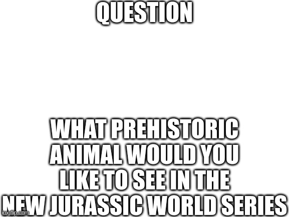 Blank White Template | QUESTION; WHAT PREHISTORIC ANIMAL WOULD YOU LIKE TO SEE IN THE NEW JURASSIC WORLD SERIES | image tagged in blank white template | made w/ Imgflip meme maker