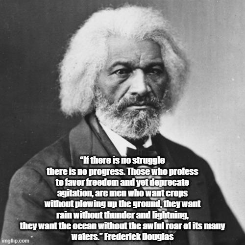 Frederick Douglas On Struggle, Agitation And Progress | “If there is no struggle there is no progress. Those who profess to favor freedom and yet deprecate agitation, are men who want crops without plowing up the ground, they want
rain without thunder and lightning, they want the ocean without the awful roar of its many
waters.” Frederick Douglas | image tagged in frederick douglas,progress,agitation | made w/ Imgflip meme maker