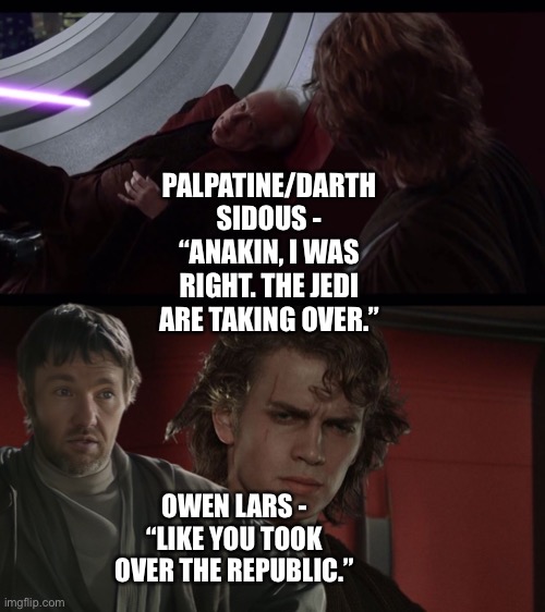 Owen Lars prevents Anakin Skwalker from turning to the Dark Side by exposing Palpatine’s hypocrisy | PALPATINE/DARTH SIDOUS - “ANAKIN, I WAS RIGHT. THE JEDI ARE TAKING OVER.”; OWEN LARS - “LIKE YOU TOOK OVER THE REPUBLIC.” | image tagged in jedi,the jedi are taking over,owen lars like you trained his father,star wars memes,funny memes | made w/ Imgflip meme maker